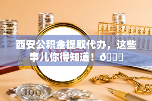 吉水西安公积金提取代办，这些事儿你得知道！😎