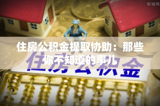 吉水住房公积金提取协助：那些你不知道的事儿